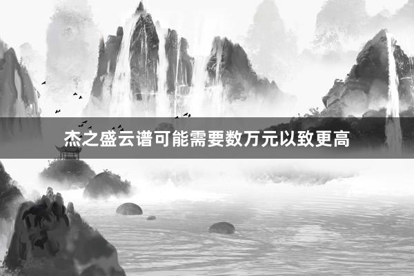 杰之盛云谱可能需要数万元以致更高